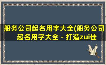 船务公司起名用字大全(船务公司起名用字大全 - 打造zui佳商业品牌的关键)